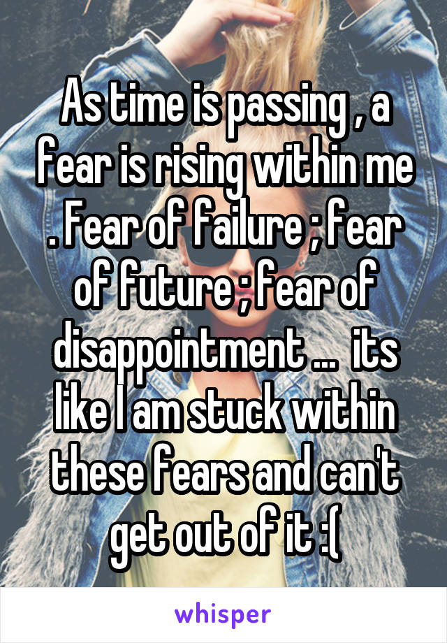 As time is passing , a fear is rising within me . Fear of failure ; fear of future ; fear of disappointment ...  its like I am stuck within these fears and can't get out of it :(