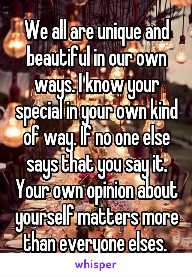 We all are unique and beautiful in our own ways. I know your special in your own kind of way. If no one else says that you say it. Your own opinion about yourself matters more than everyone elses. 