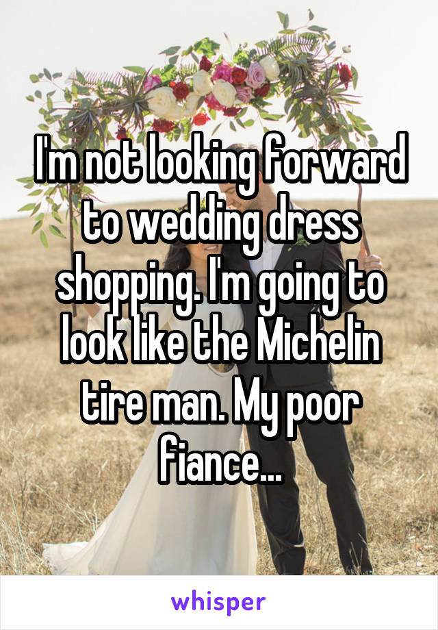 I'm not looking forward to wedding dress shopping. I'm going to look like the Michelin tire man. My poor fiance...