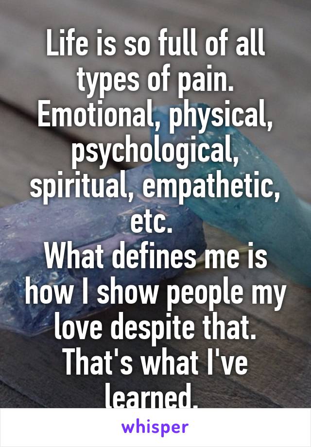 Life is so full of all types of pain. Emotional, physical, psychological, spiritual, empathetic, etc. 
What defines me is how I show people my love despite that. That's what I've learned. 