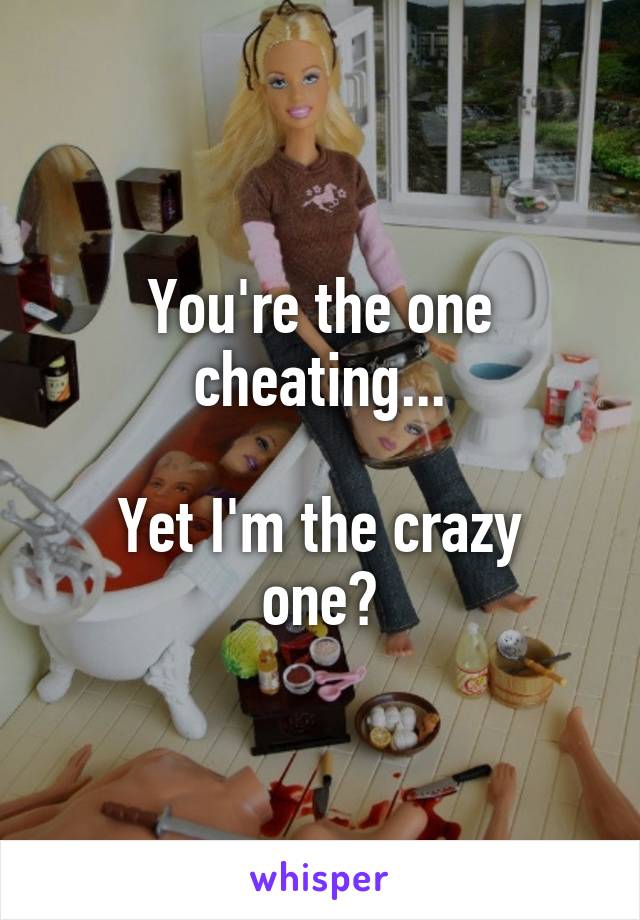 You're the one cheating...

Yet I'm the crazy one?