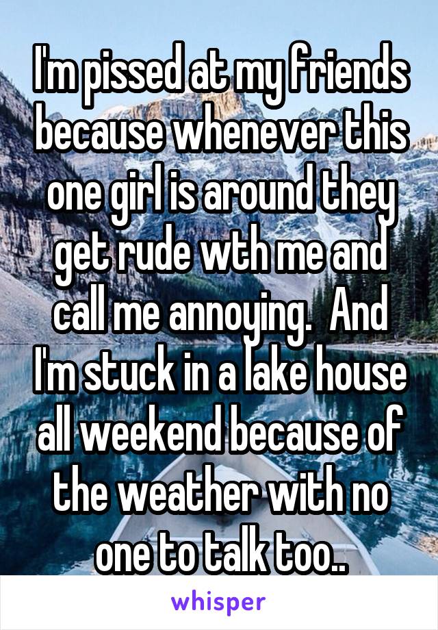 I'm pissed at my friends because whenever this one girl is around they get rude wth me and call me annoying.  And I'm stuck in a lake house all weekend because of the weather with no one to talk too..