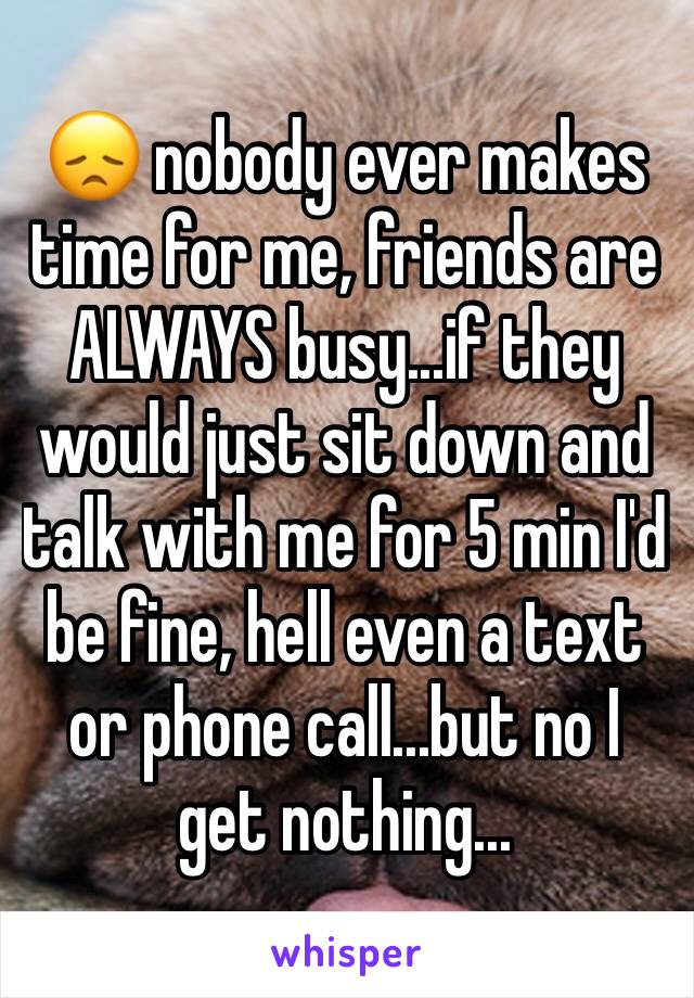 😞 nobody ever makes time for me, friends are ALWAYS busy...if they would just sit down and talk with me for 5 min I'd be fine, hell even a text or phone call...but no I get nothing...