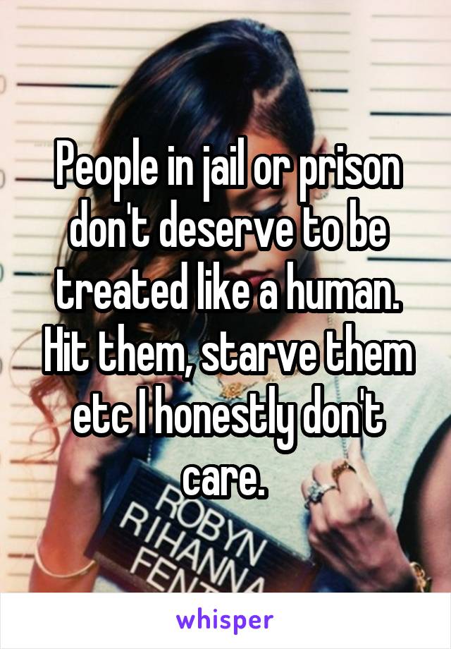 People in jail or prison don't deserve to be treated like a human. Hit them, starve them etc I honestly don't care. 