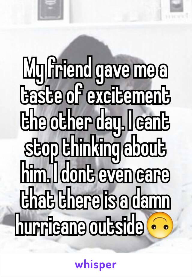 My friend gave me a taste of excitement the other day. I cant stop thinking about him. I dont even care that there is a damn hurricane outside🙃