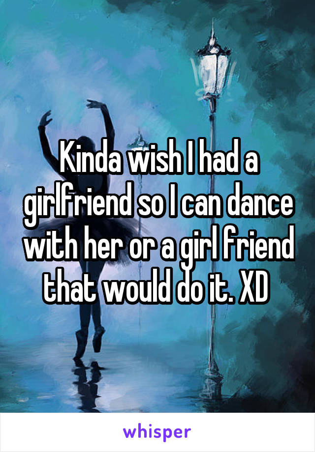 Kinda wish I had a girlfriend so I can dance with her or a girl friend that would do it. XD 