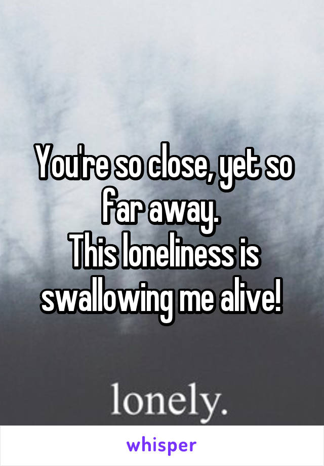 You're so close, yet so far away. 
This loneliness is swallowing me alive! 