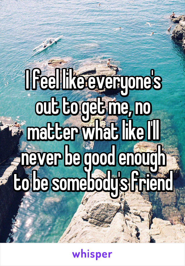 I feel like everyone's out to get me, no matter what like I'll never be good enough to be somebody's friend