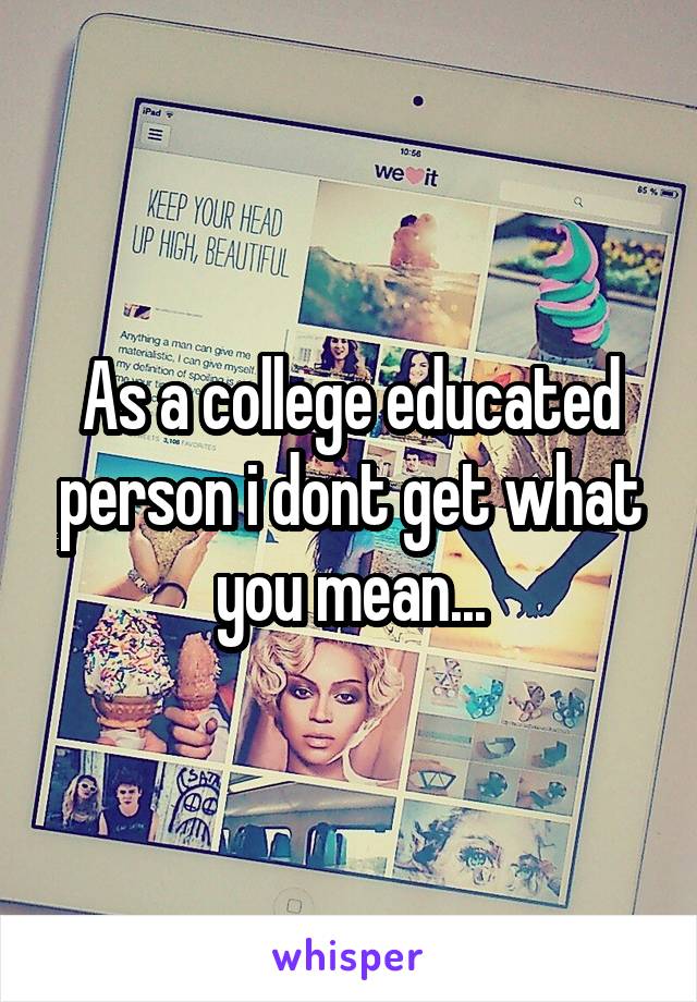 As a college educated person i dont get what you mean...
