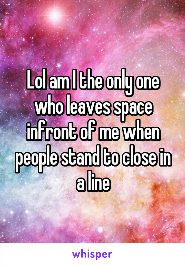 Lol am I the only one who leaves space infront of me when people stand to close in a line