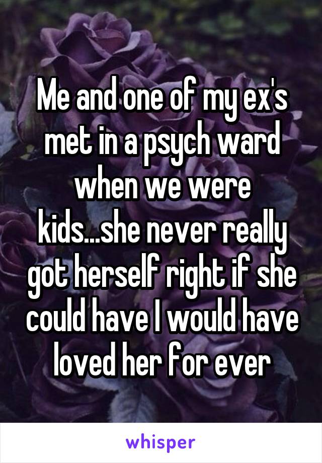 Me and one of my ex's met in a psych ward when we were kids...she never really got herself right if she could have I would have loved her for ever