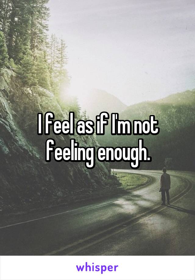 I feel as if I'm not feeling enough.