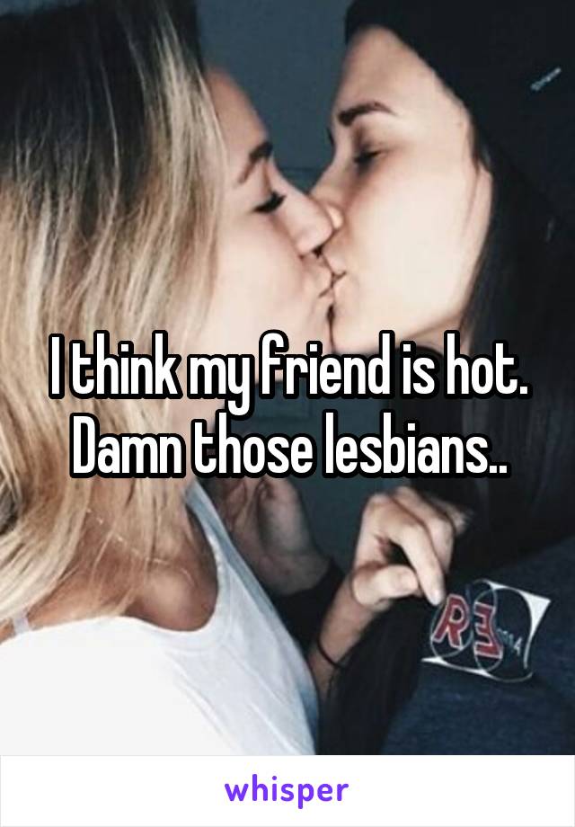 I think my friend is hot. Damn those lesbians..