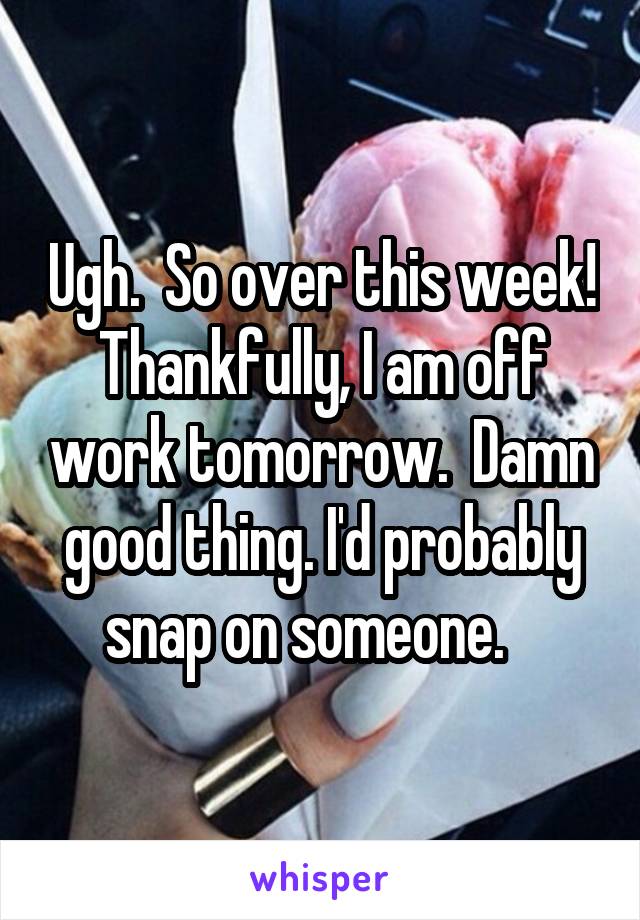 Ugh.  So over this week! Thankfully, I am off work tomorrow.  Damn good thing. I'd probably snap on someone.   