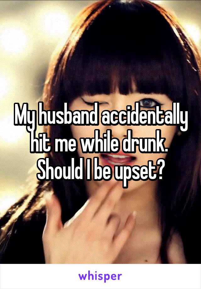 My husband accidentally hit me while drunk. 
Should I be upset?