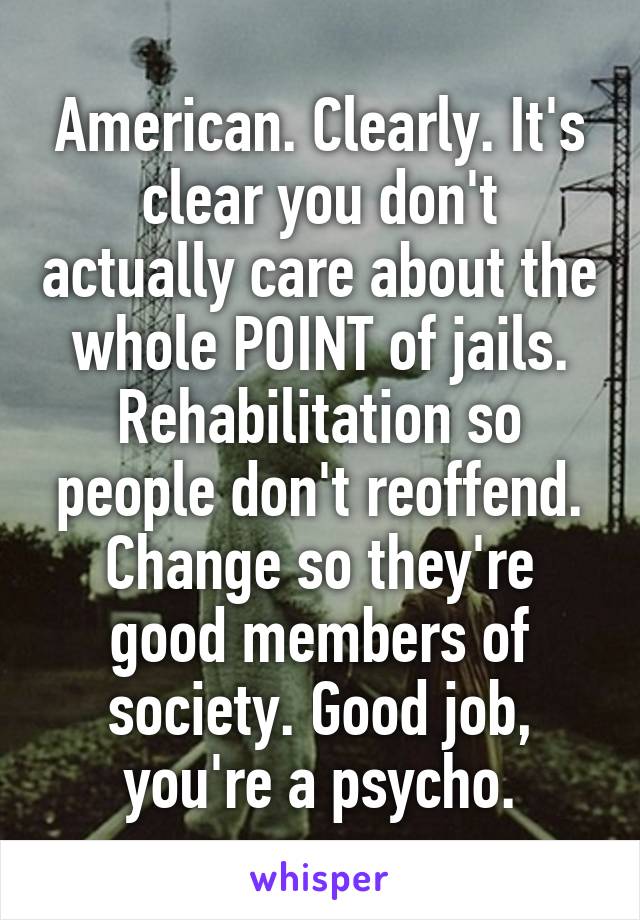 American. Clearly. It's clear you don't actually care about the whole POINT of jails. Rehabilitation so people don't reoffend. Change so they're good members of society. Good job, you're a psycho.