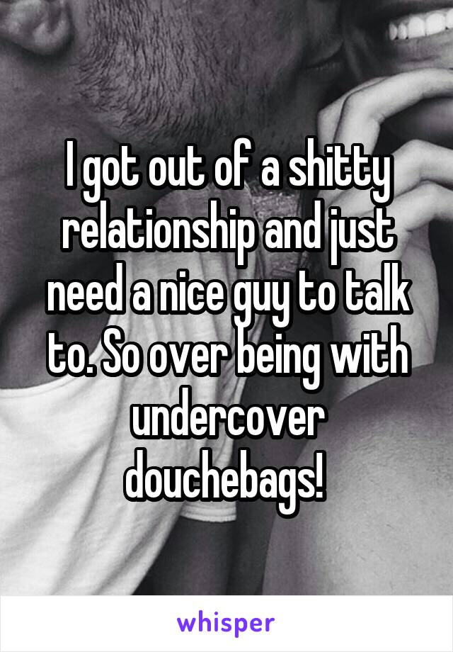 I got out of a shitty relationship and just need a nice guy to talk to. So over being with undercover douchebags! 