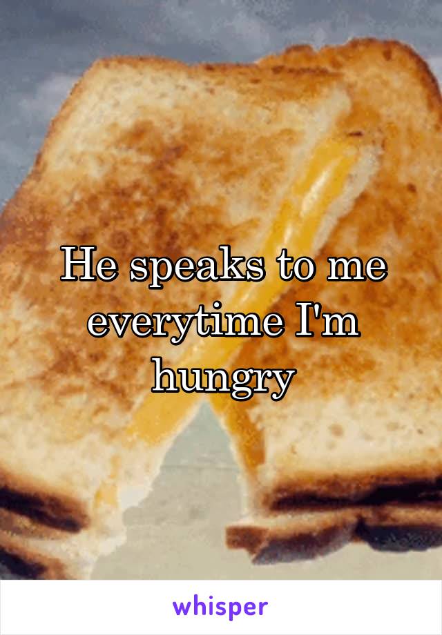 He speaks to me everytime I'm hungry