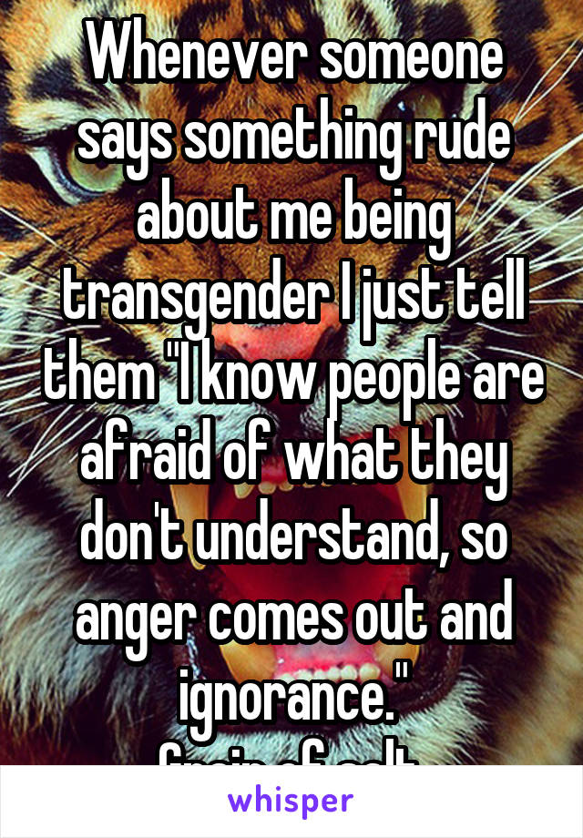 Whenever someone says something rude about me being transgender I just tell them "I know people are afraid of what they don't understand, so anger comes out and ignorance."
Grain of salt 