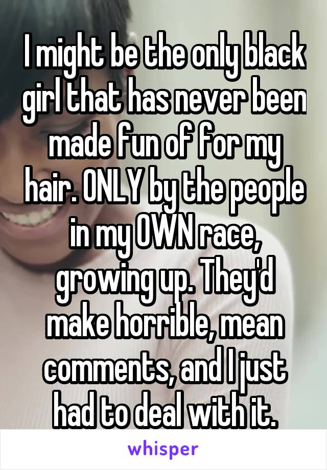 I might be the only black girl that has never been made fun of for my hair. ONLY by the people in my OWN race, growing up. They'd make horrible, mean comments, and I just had to deal with it.