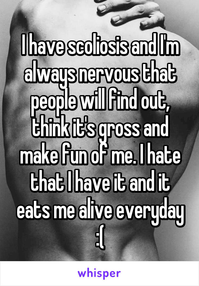 I have scoliosis and I'm always nervous that people will find out, think it's gross and make fun of me. I hate that I have it and it eats me alive everyday :(