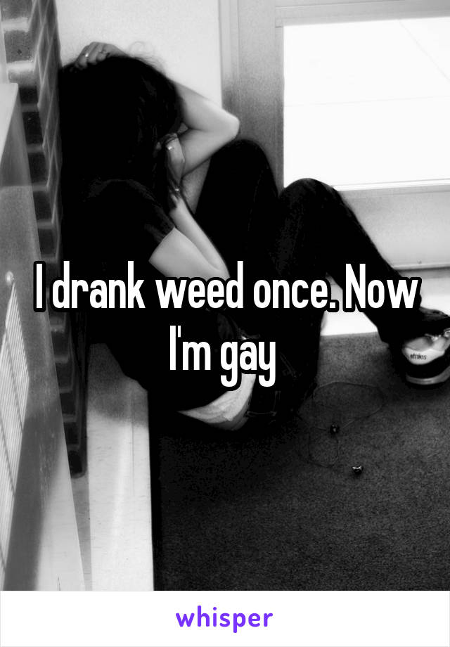 I drank weed once. Now I'm gay 