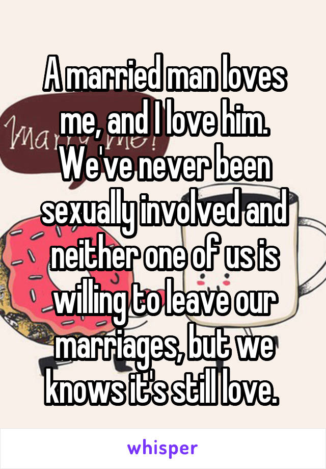 A married man loves me, and I love him. We've never been sexually involved and neither one of us is willing to leave our marriages, but we knows it's still love. 