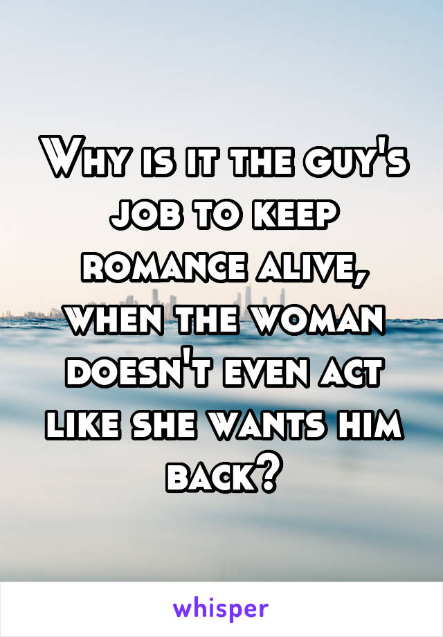 Why is it the guy's job to keep romance alive, when the woman doesn't even act like she wants him back?