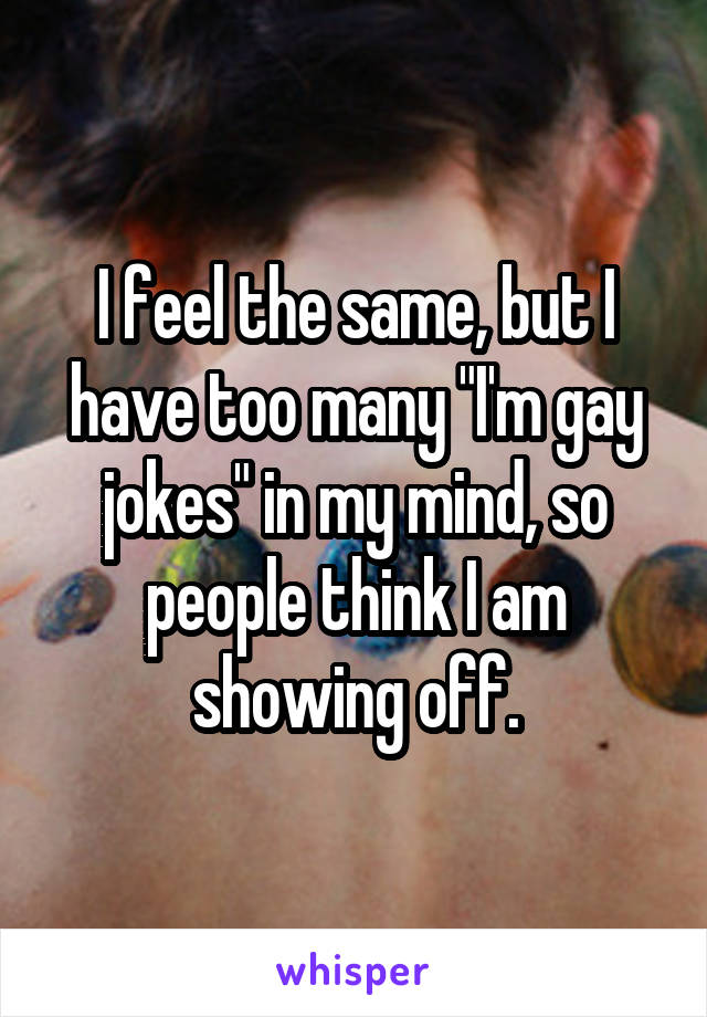 I feel the same, but I have too many "I'm gay jokes" in my mind, so people think I am showing off.