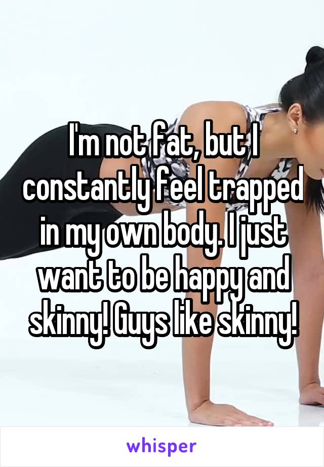 I'm not fat, but I constantly feel trapped in my own body. I just want to be happy and skinny! Guys like skinny!