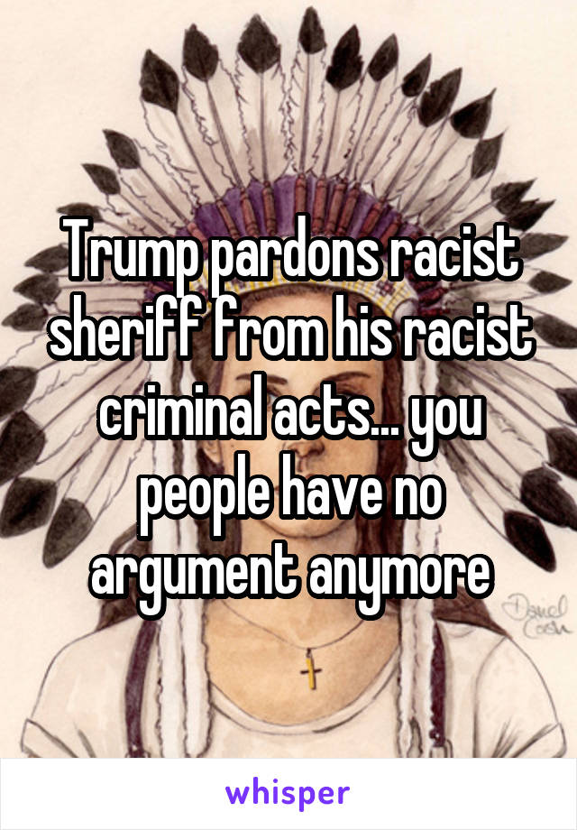 Trump pardons racist sheriff from his racist criminal acts... you people have no argument anymore