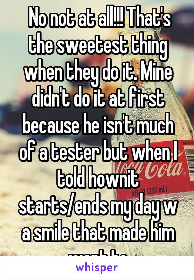  No not at all!!! That's the sweetest thing when they do it. Mine didn't do it at first because he isn't much of a tester but when I told hownit starts/ends my day w a smile that made him want to