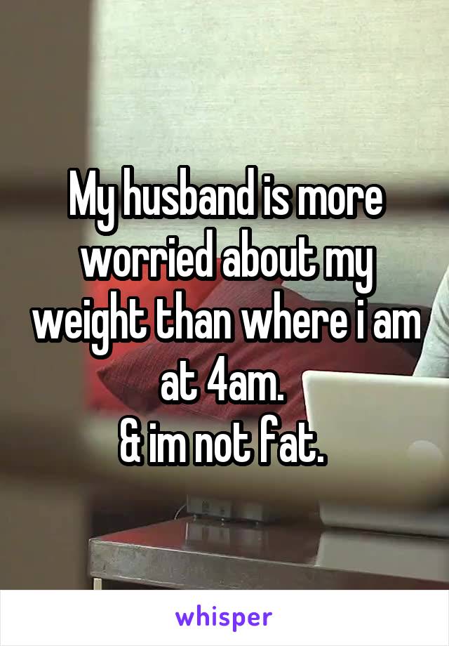 My husband is more worried about my weight than where i am at 4am. 
& im not fat. 