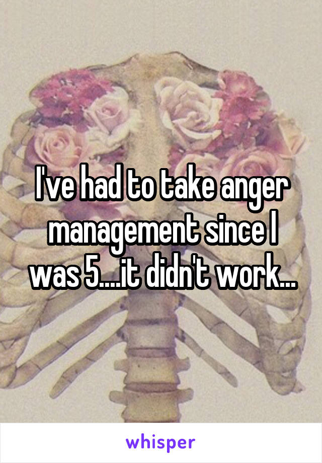 I've had to take anger management since I was 5....it didn't work...