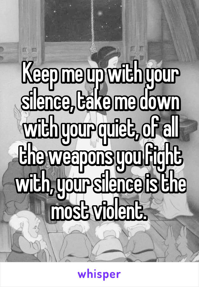 Keep me up with your silence, take me down with your quiet, of all the weapons you fight with, your silence is the most violent. 
