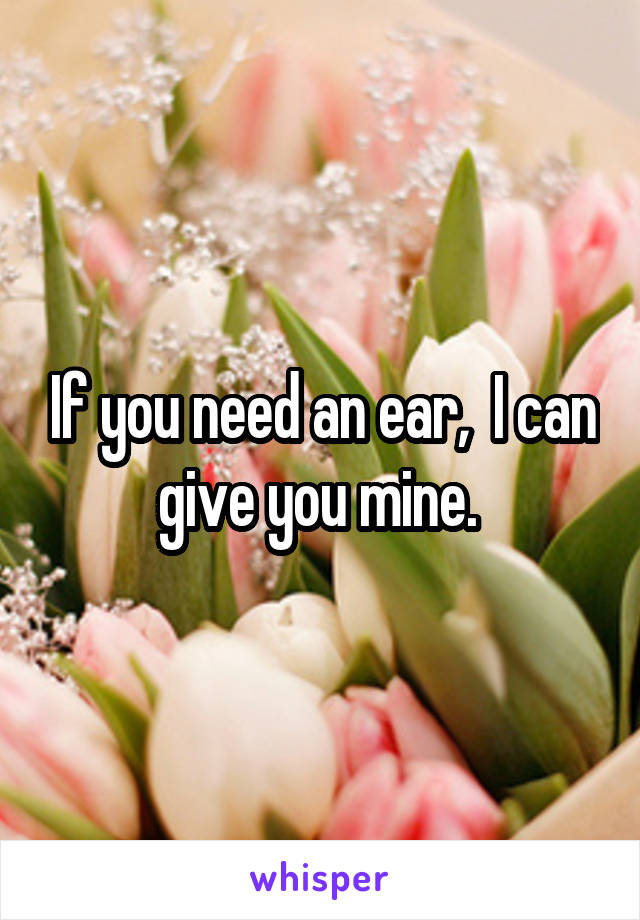 If you need an ear,  I can give you mine. 