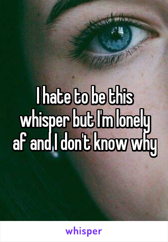 I hate to be this whisper but I'm lonely af and I don't know why