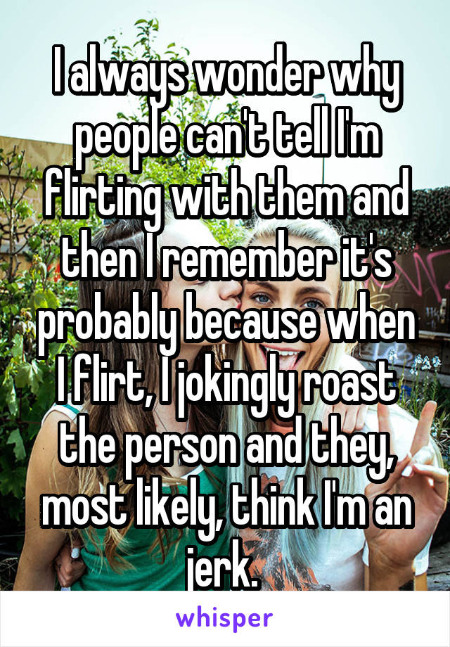 I always wonder why people can't tell I'm flirting with them and then I remember it's probably because when I flirt, I jokingly roast the person and they, most likely, think I'm an jerk. 