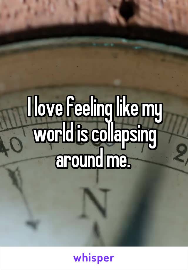 I love feeling like my world is collapsing around me. 