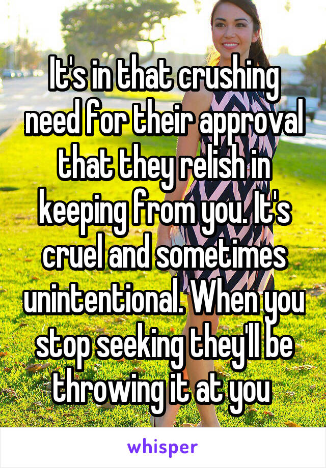 It's in that crushing need for their approval that they relish in keeping from you. It's cruel and sometimes unintentional. When you stop seeking they'll be throwing it at you 