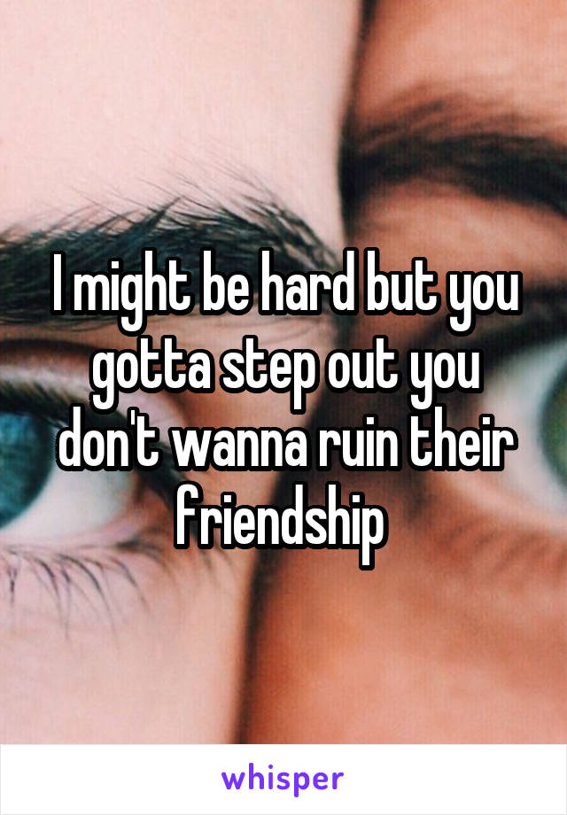 I might be hard but you gotta step out you don't wanna ruin their friendship 
