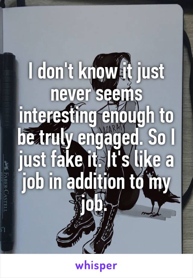 I don't know it just never seems interesting enough to be truly engaged. So I just fake it. It's like a job in addition to my job. 