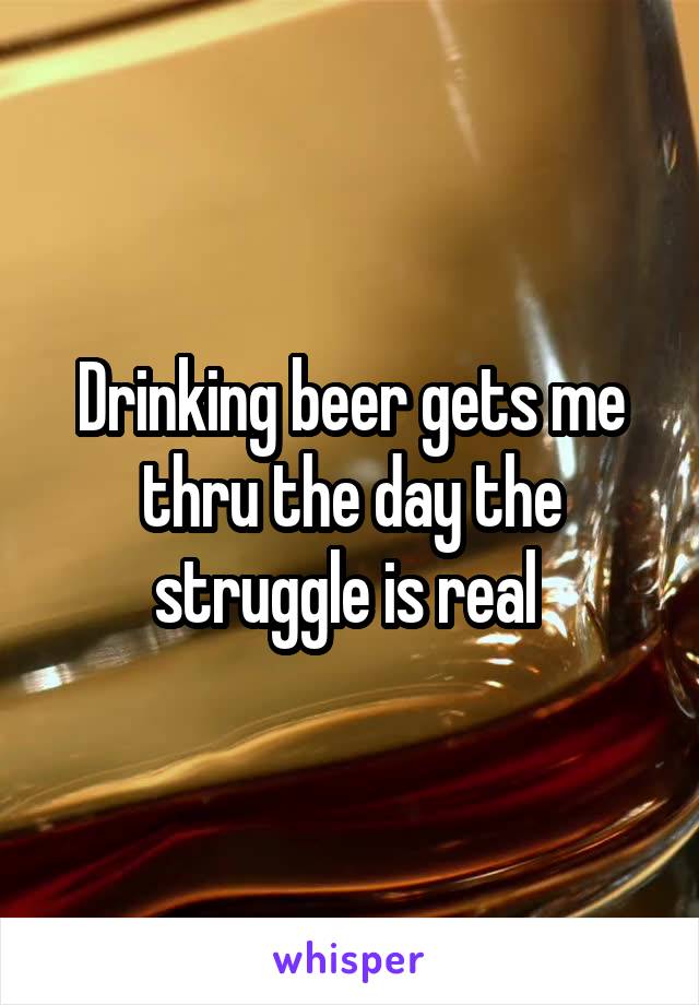 Drinking beer gets me thru the day the struggle is real 