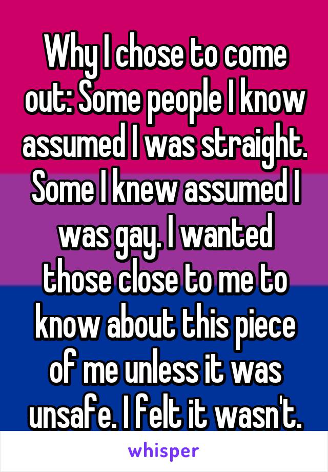 Why I chose to come out: Some people I know assumed I was straight. Some I knew assumed I was gay. I wanted those close to me to know about this piece of me unless it was unsafe. I felt it wasn't.