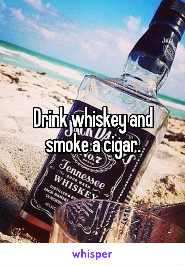 Drink whiskey and smoke a cigar.