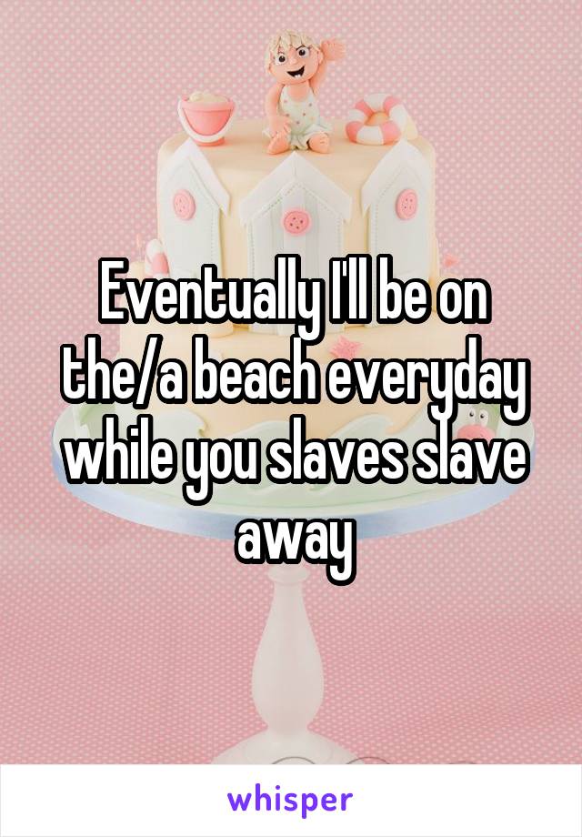 Eventually I'll be on the/a beach everyday while you slaves slave away