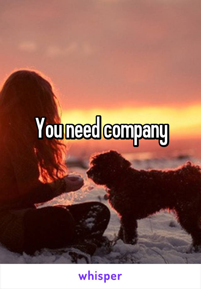 You need company
