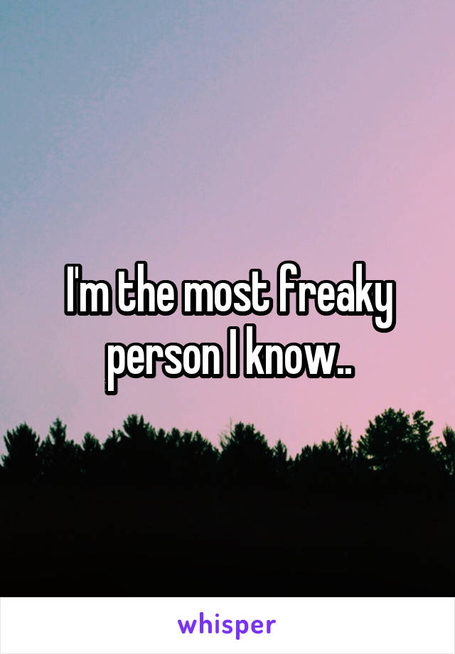 I'm the most freaky person I know..