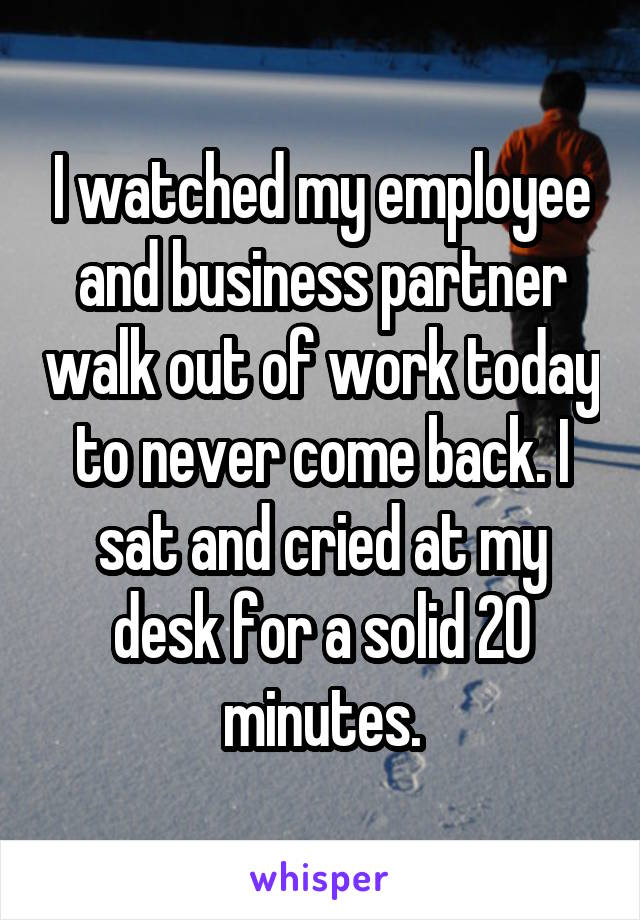 I watched my employee and business partner walk out of work today to never come back. I sat and cried at my desk for a solid 20 minutes.
