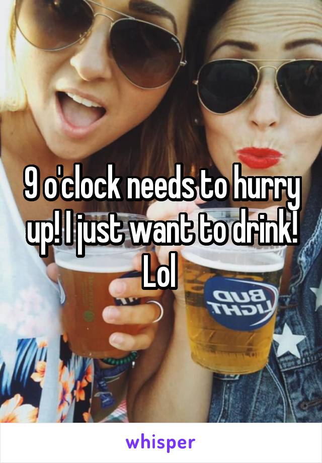 9 o'clock needs to hurry up! I just want to drink! Lol 